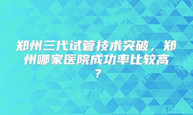 郑州三代试管技术突破，郑州哪家医院成功率比较高？