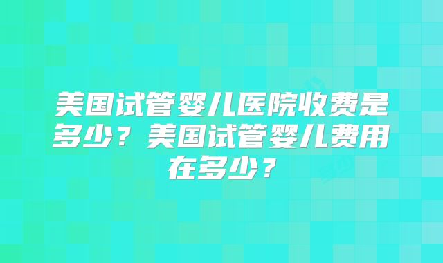 美国试管婴儿医院收费是多少？美国试管婴儿费用在多少？