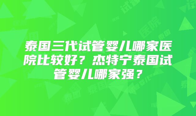 泰国三代试管婴儿哪家医院比较好？杰特宁泰国试管婴儿哪家强？
