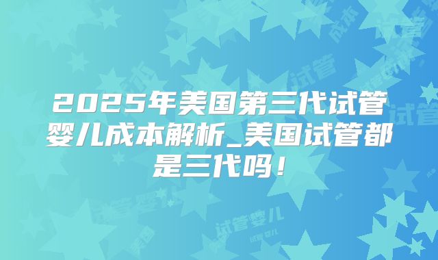 2025年美国第三代试管婴儿成本解析_美国试管都是三代吗！