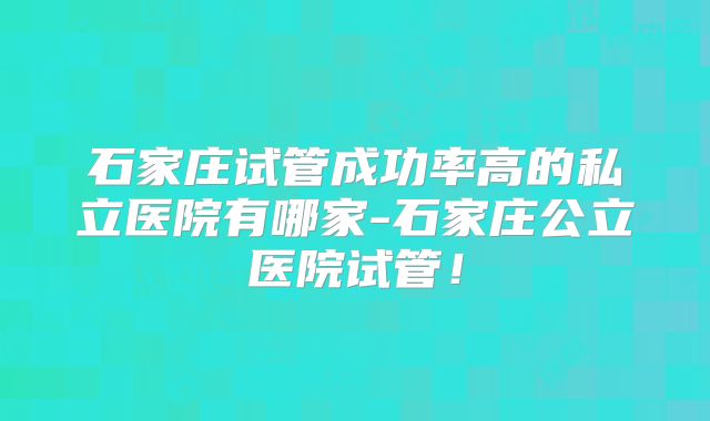 石家庄试管成功率高的私立医院有哪家-石家庄公立医院试管！