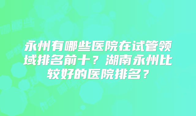 永州有哪些医院在试管领域排名前十？湖南永州比较好的医院排名？