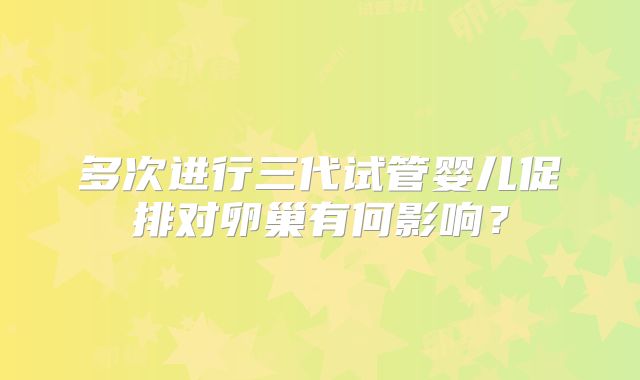 多次进行三代试管婴儿促排对卵巢有何影响？