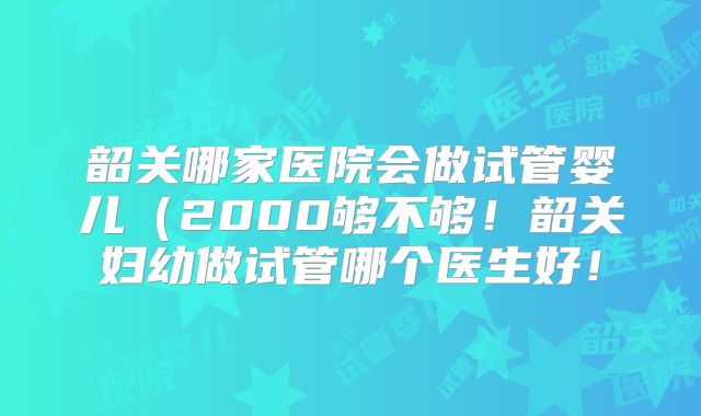 韶关哪家医院会做试管婴儿(2000够不够!韶关妇幼做试管哪个医生好!