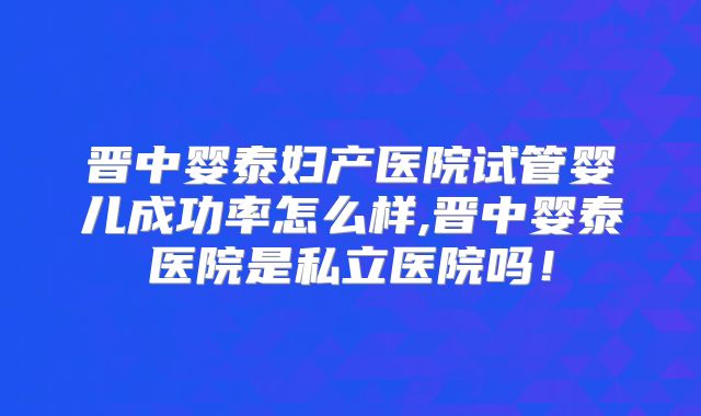 晋中婴泰妇产医院试管婴儿成功率怎么样,晋中婴泰医院是私立医院吗!
