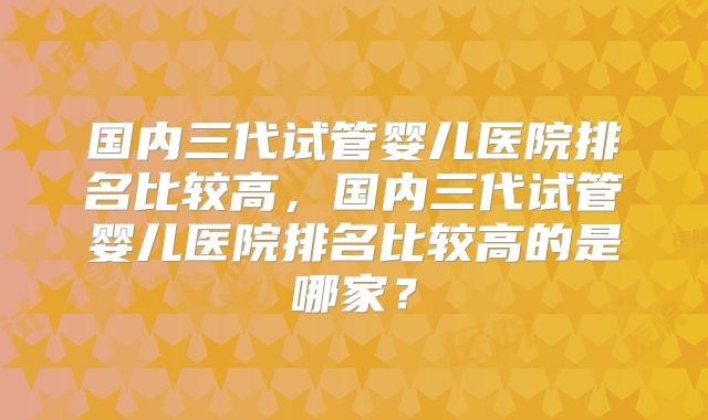 国内三代试管婴儿医院排名比较高，国内三代试管婴儿医院排名比较高的是哪家？