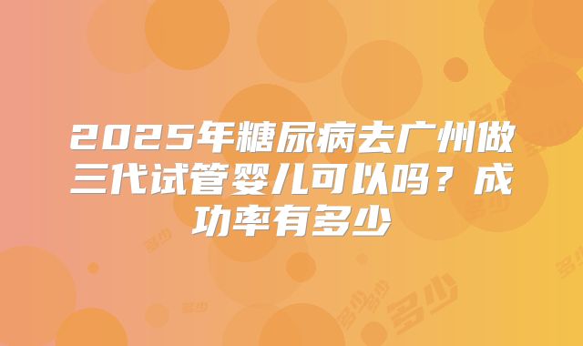 2025年糖尿病去广州做三代试管婴儿可以吗？成功率有多少