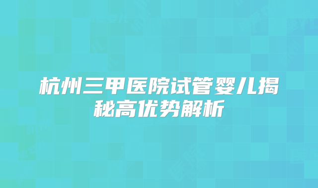 杭州三甲医院试管婴儿揭秘高优势解析