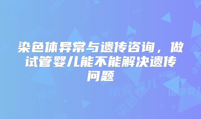 染色体异常与遗传咨询，做试管婴儿能不能解决遗传问题