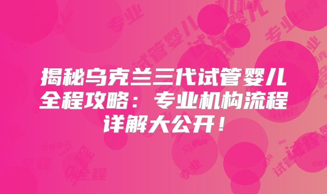揭秘乌克兰三代试管婴儿全程攻略：专业机构流程详解大公开！