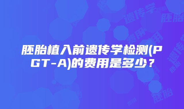 胚胎植入前遗传学检测(PGT-A)的费用是多少?