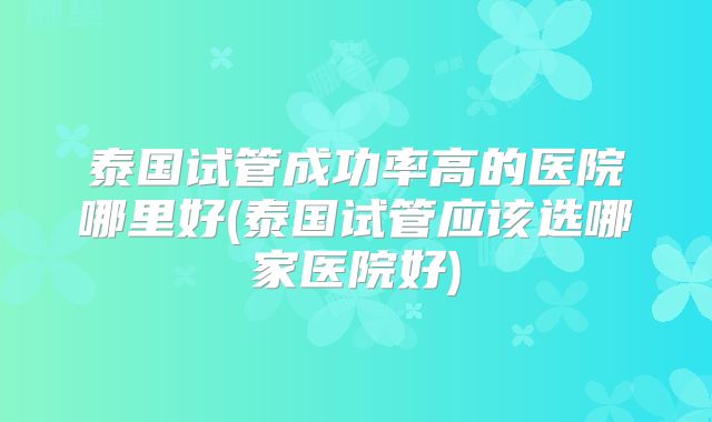 泰国试管成功率高的医院哪里好(泰国试管应该选哪家医院好)