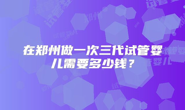 在郑州做一次三代试管婴儿需要多少钱？