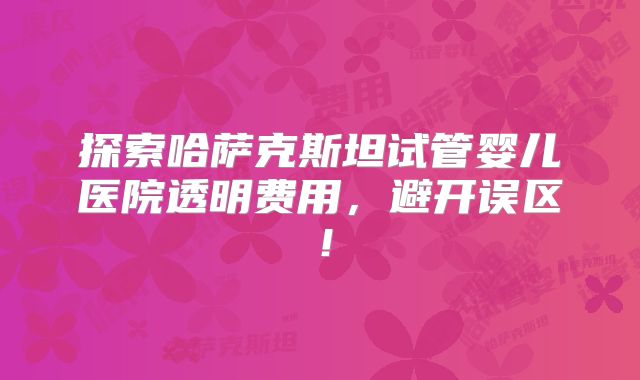 探索哈萨克斯坦试管婴儿医院透明费用，避开误区！