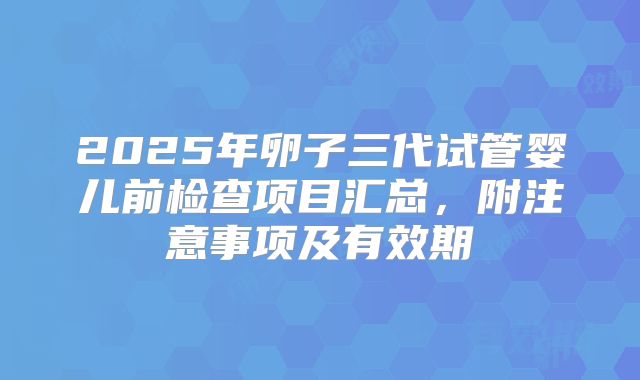 2025年卵子三代试管婴儿前检查项目汇总，附注意事项及有效期