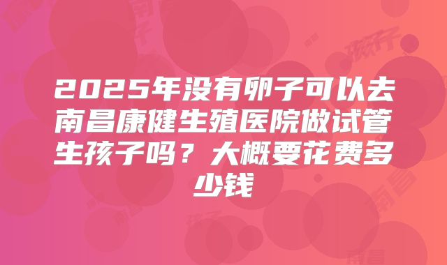 2025年没有卵子可以去南昌康健生殖医院做试管生孩子吗？大概要花费多少钱
