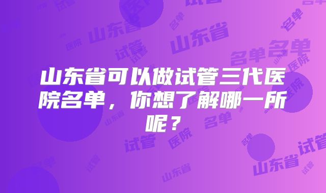 山东省可以做试管三代医院名单，你想了解哪一所呢？