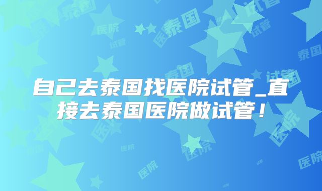 自己去泰国找医院试管_直接去泰国医院做试管！