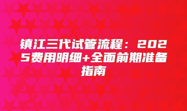 镇江三代试管流程：2025费用明细+全面前期准备指南