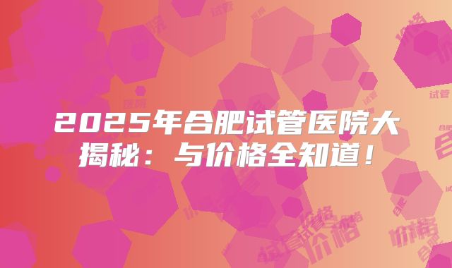2025年合肥试管医院大揭秘:与价格全知道!