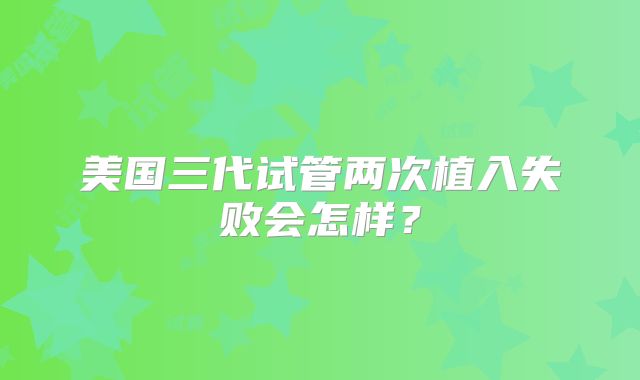 美国三代试管两次植入失败会怎样？