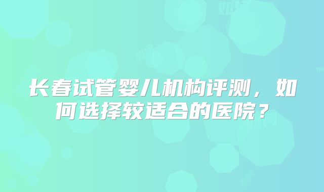 长春试管婴儿机构评测，如何选择较适合的医院？