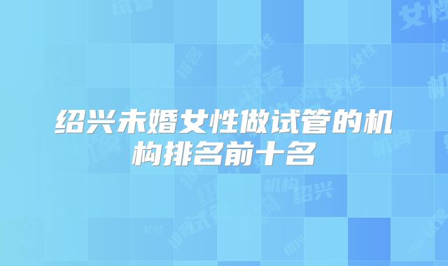 绍兴未婚女性做试管的机构排名前十名