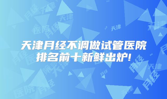 天津月经不调做试管医院排名前十新鲜出炉!