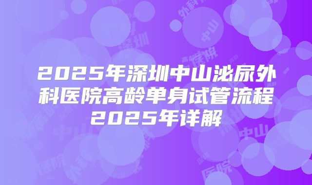 2025年深圳中山泌尿外科医院高龄单身试管流程2025年详解