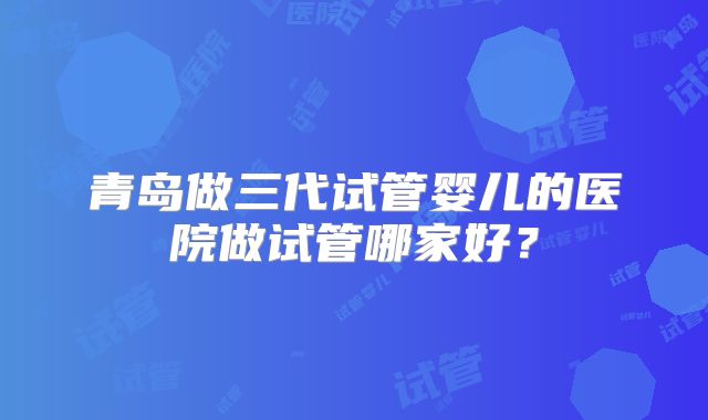 青岛做三代试管婴儿的医院做试管哪家好？
