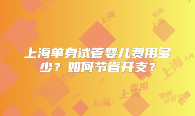 上海单身试管婴儿费用多少？如何节省开支？