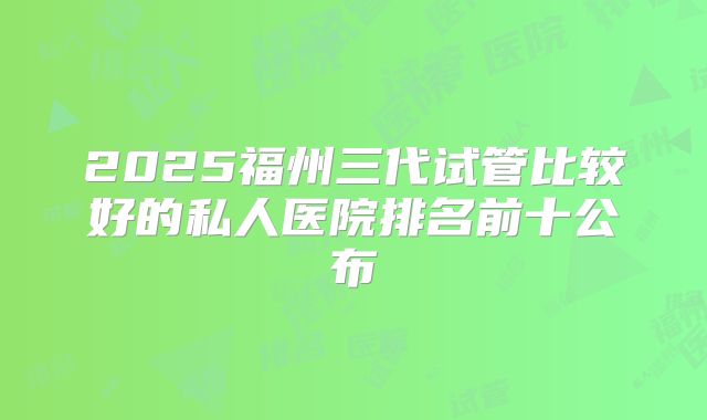 2025福州三代试管比较好的私人医院排名前十公布
