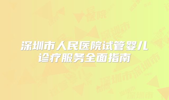 深圳市人民医院试管婴儿诊疗服务全面指南