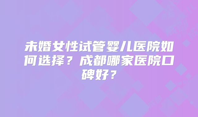 未婚女性试管婴儿医院如何选择？成都哪家医院口碑好？