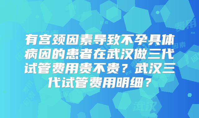 有宫颈因素导致不孕具体病因的患者在武汉做三代试管费用贵不贵？武汉三代试管费用明细？