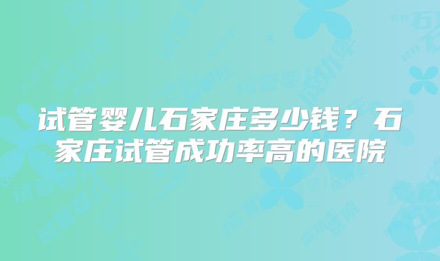 试管婴儿石家庄多少钱？石家庄试管成功率高的医院