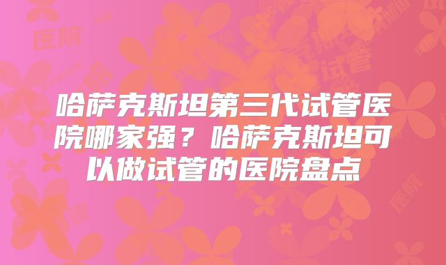 哈萨克斯坦第三代试管医院哪家强？哈萨克斯坦可以做试管的医院盘点