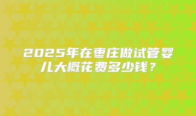 2025年在枣庄做试管婴儿大概花费多少钱?