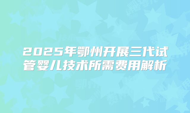 2025年鄂州开展三代试管婴儿技术所需费用解析