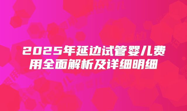2025年延边试管婴儿费用全面解析及详细明细