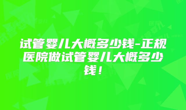 试管婴儿大概多少钱-正规医院做试管婴儿大概多少钱！