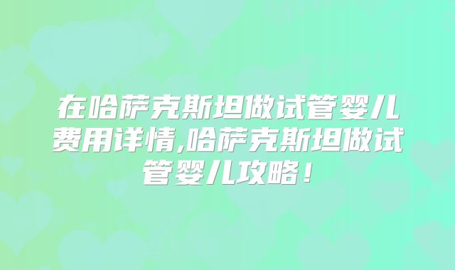 在哈萨克斯坦做试管婴儿费用详情,哈萨克斯坦做试管婴儿攻略！
