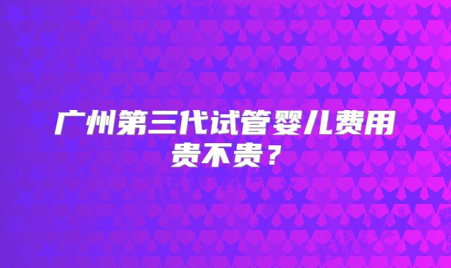 广州第三代试管婴儿费用贵不贵？