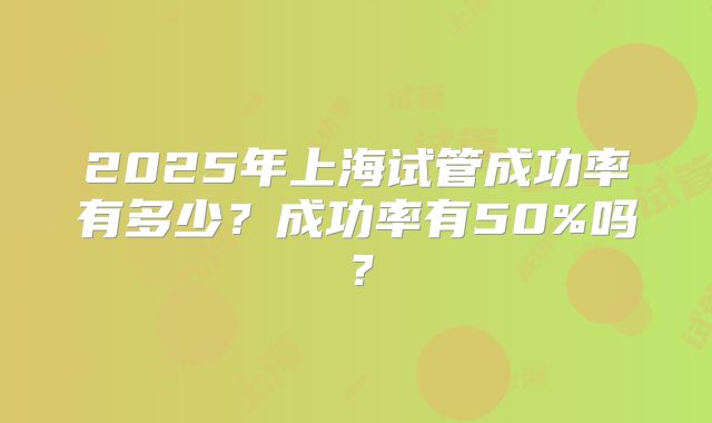 2025年上海试管成功率有多少？成功率有50%吗？
