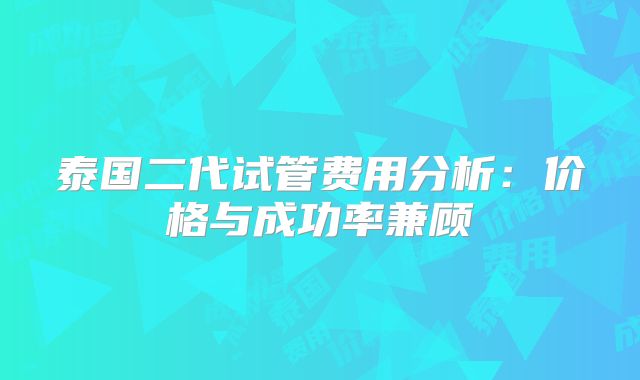 泰国二代试管费用分析：价格与成功率兼顾
