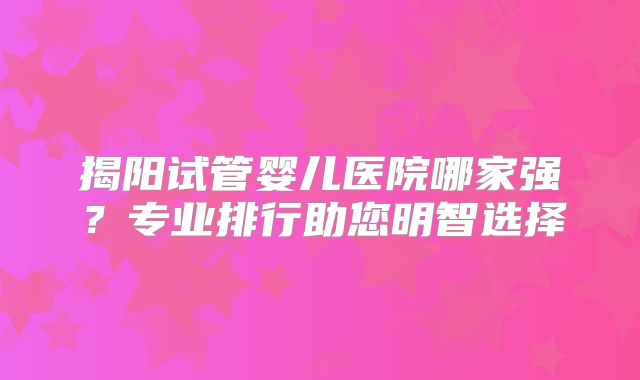 揭阳试管婴儿医院哪家强？专业排行助您明智选择
