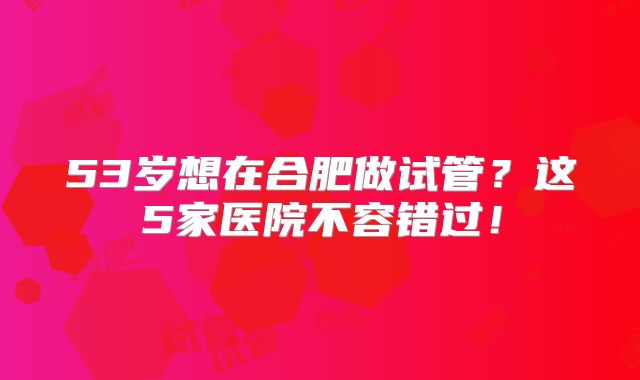 53岁想在合肥做试管？这5家医院不容错过！