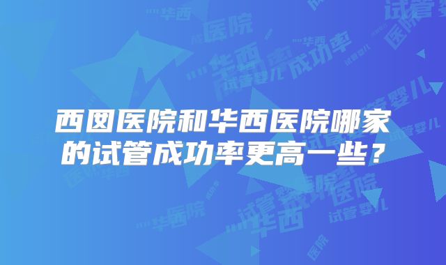 西囡医院和华西医院哪家的试管成功率更高一些?