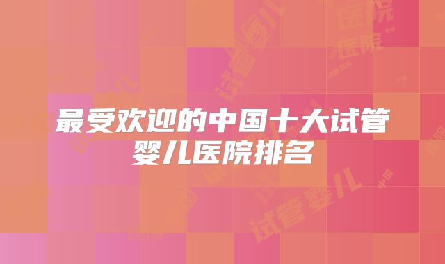 最受欢迎的中国十大试管婴儿医院排名