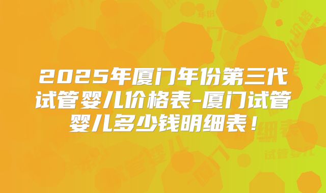 2025年厦门年份第三代试管婴儿价格表-厦门试管婴儿多少钱明细表！
